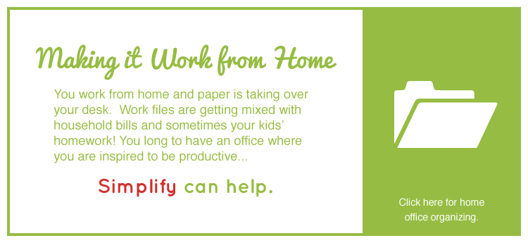 MAKING IT WORK FROM HOME - You work from home and paper is taking over your desk. Work files are getting mixed with household bills and sometimes your kids’ homework! You long to have an office where you are inspired and productive... Simplify can help. Click here fro home office organizing.